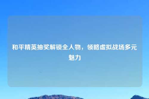 和平精英抽奖解锁全人物，领略虚拟战场多元魅力