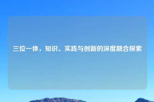 三位一体，知识、实践与创新的深度融合探索
