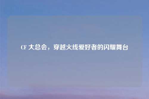 CF 大总会，穿越火线爱好者的闪耀舞台
