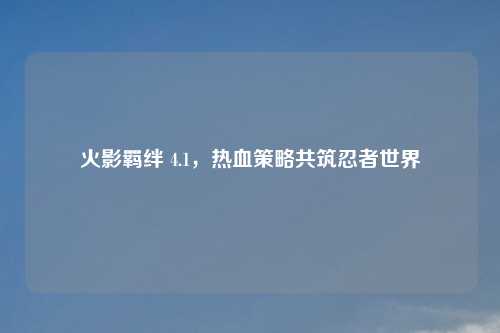 火影羁绊 4.1，热血策略共筑忍者世界