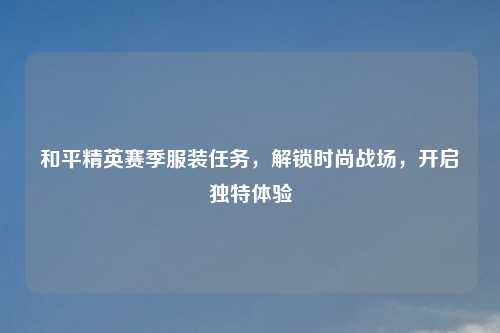和平精英赛季服装任务，解锁时尚战场，开启独特体验