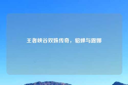 王者峡谷双姝传奇，貂蝉与露娜