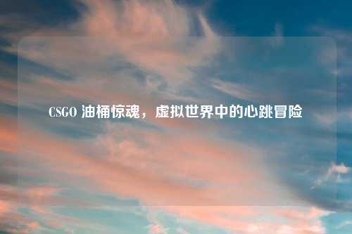 CSGO 油桶惊魂，虚拟世界中的心跳冒险