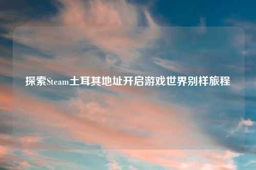 探索Steam土耳其地址开启游戏世界别样旅程