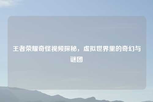 王者荣耀奇怪视频探秘，虚拟世界里的奇幻与谜团