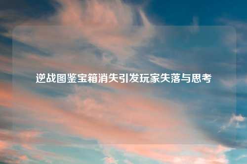 逆战图鉴宝箱消失引发玩家失落与思考