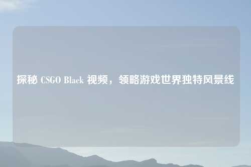 探秘 CSGO Black 视频，领略游戏世界独特风景线