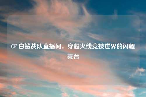 CF 白鲨战队直播间，穿越火线竞技世界的闪耀舞台