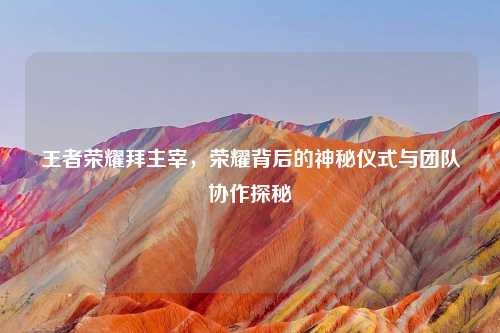 王者荣耀拜主宰，荣耀背后的神秘仪式与团队协作探秘