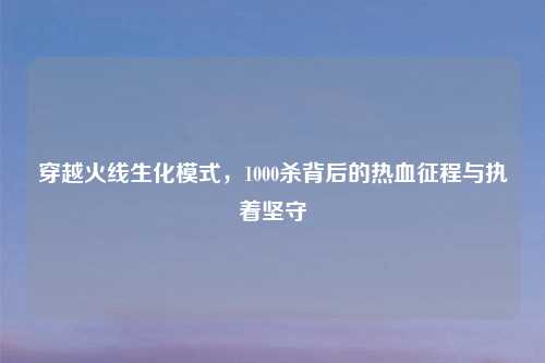 穿越火线生化模式，1000杀背后的热血征程与执着坚守