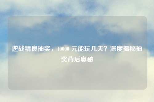 逆战精良抽奖，10000 元能玩几天？深度揭秘抽奖背后奥秘