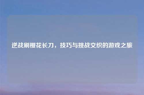 逆战刷樱花长刀，技巧与挑战交织的游戏之旅