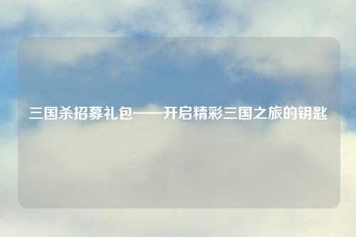 三国杀招募礼包——开启精彩三国之旅的钥匙