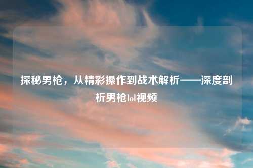 探秘男枪，从精彩操作到战术解析——深度剖析男枪lol视频