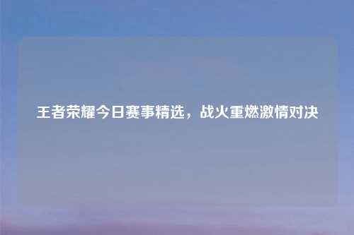 王者荣耀今日赛事精选，战火重燃激情对决