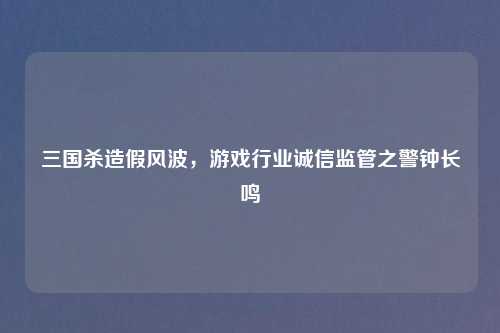 三国杀造假风波，游戏行业诚信监管之警钟长鸣