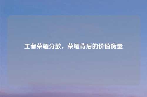 王者荣耀分数，荣耀背后的价值衡量