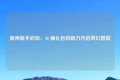 原神新手必知，40 抽礼包码助力开启奇幻冒险