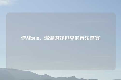 逆战2018，燃爆游戏世界的音乐盛宴