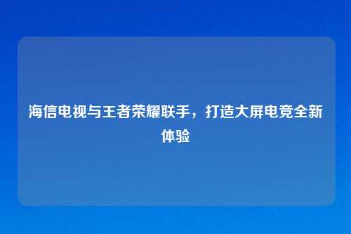 海信电视与王者荣耀联手，打造大屏电竞全新体验