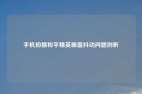 手机拍摄和平精英画面抖动问题剖析
