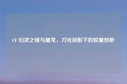 CF 幻灵之锋与屠龙，刀光剑影下的较量剖析