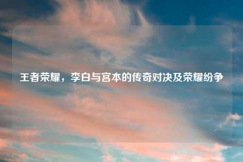 王者荣耀，李白与宫本的传奇对决及荣耀纷争