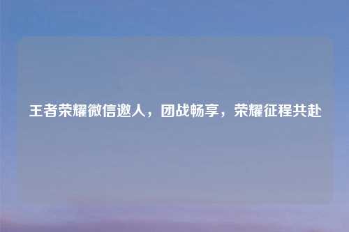 王者荣耀微信邀人，团战畅享，荣耀征程共赴