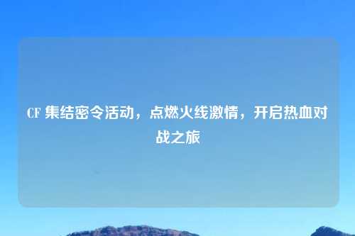 CF 集结密令活动，点燃火线激情，开启热血对战之旅