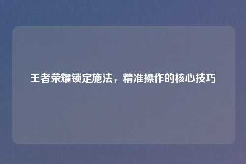 王者荣耀锁定施法，精准操作的核心技巧