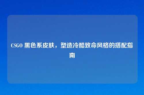 CSGO 黑色系皮肤，塑造冷酷致命风格的搭配指南