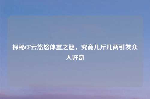 探秘CF云悠悠体重之谜，究竟几斤几两引发众人好奇