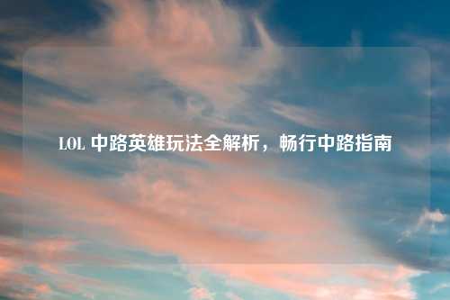 LOL 中路英雄玩法全解析，畅行中路指南