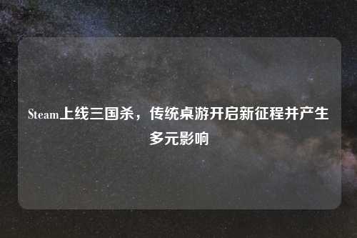 Steam上线三国杀，传统桌游开启新征程并产生多元影响