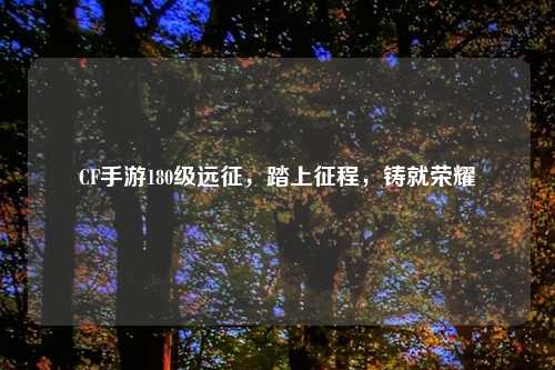 CF手游180级远征，踏上征程，铸就荣耀