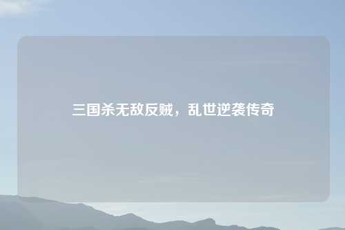 三国杀无敌反贼，乱世逆袭传奇