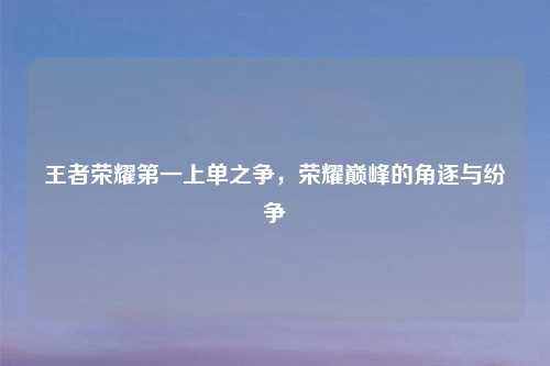 王者荣耀第一上单之争，荣耀巅峰的角逐与纷争
