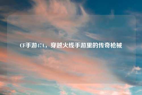 CF手游47A，穿越火线手游里的传奇枪械