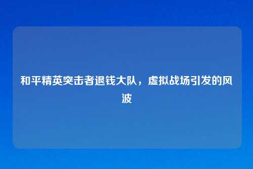 和平精英突击者退钱大队，虚拟战场引发的风波