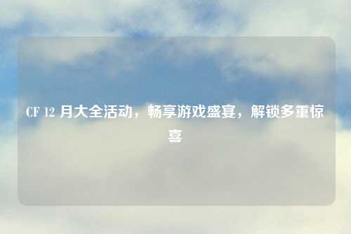CF 12 月大全活动，畅享游戏盛宴，解锁多重惊喜