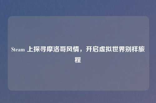 Steam 上探寻摩洛哥风情,开启虚拟世界别样旅程