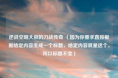 逆战空明大叔的刀战传奇 （因为你要求直接根据给定内容生成一个标题，给定内容就是这个，所以标题不变）