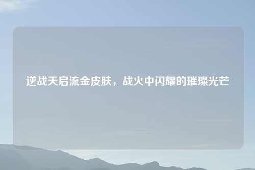 逆战天启流金皮肤，战火中闪耀的璀璨光芒