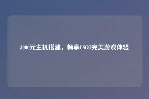 3000元主机搭建，畅享CSGO完美游戏体验