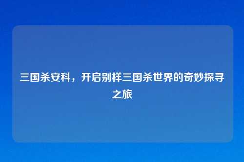 三国杀安科,开启别样三国杀世界的奇妙探寻之旅