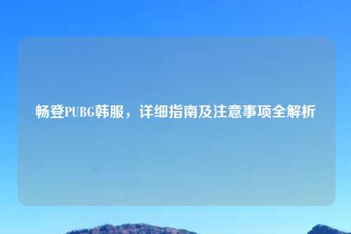 畅登PUBG韩服，详细指南及注意事项全解析