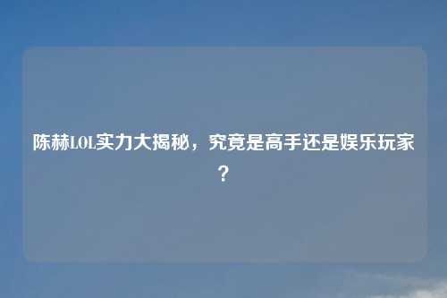 陈赫LOL实力大揭秘，究竟是高手还是娱乐玩家？