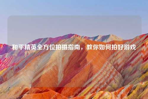 和平精英全方位拍摄指南，教你如何拍好游戏