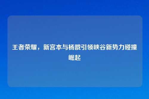 王者荣耀，新宫本与杨戬引领峡谷新势力碰撞崛起