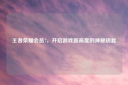 王者荣耀会员7，开启游戏新高度的神秘钥匙